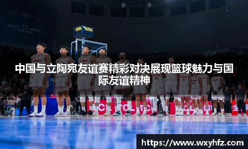 中国与立陶宛友谊赛精彩对决展现篮球魅力与国际友谊精神