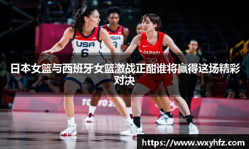 日本女篮与西班牙女篮激战正酣谁将赢得这场精彩对决