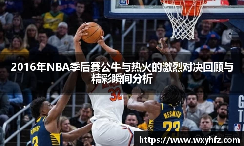 2016年NBA季后赛公牛与热火的激烈对决回顾与精彩瞬间分析